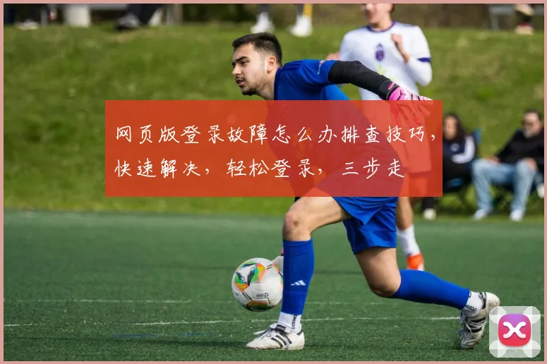 网页版登录故障怎么办排查技巧，快速解决，轻松登录，三步走
