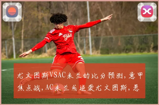 尤文图斯VSAC米兰的比分预测,意甲焦点战,AC米兰或逆袭尤文图斯,悬念再起,一触即发