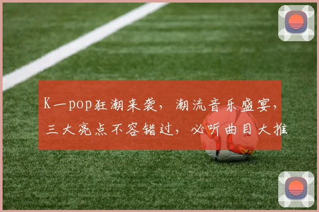K一pop狂潮来袭，潮流音乐盛宴，三大亮点不容错过，必听曲目大推荐