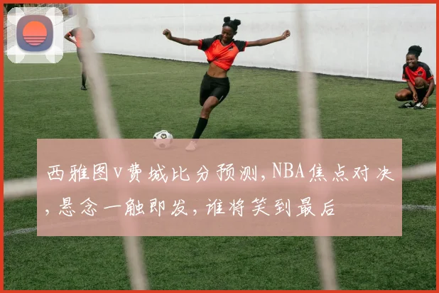 西雅图v费城比分预测,NBA焦点对决,悬念一触即发,谁将笑到最后