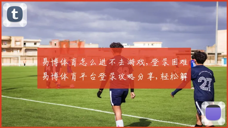 易博体育怎么进不去游戏,登录困难易博体育平台登录攻略分享,轻松解决问题,顺利进入游戏。