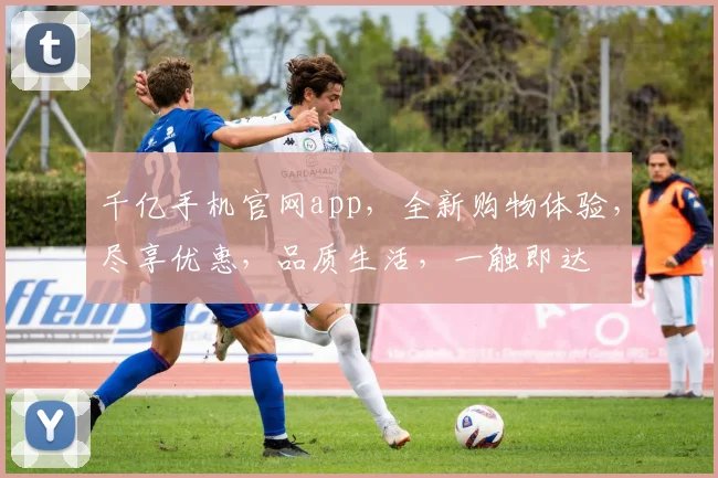 千亿手机官网app，全新购物体验，尽享优惠，品质生活，一触即达