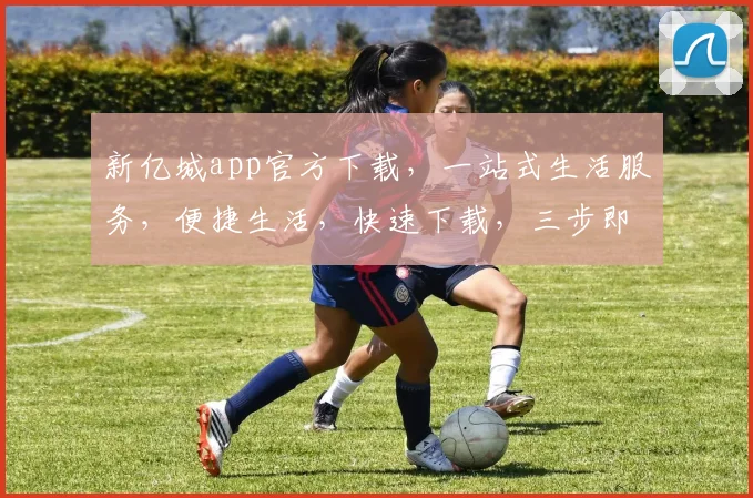 新亿城app官方下载，一站式生活服务，便捷生活，快速下载，三步即可拥有